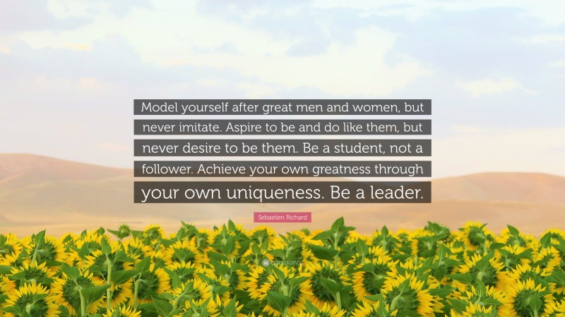Sebastien Richard Quote: “Model yourself after great men and women, but never imitate. Aspire to be and do like them, but never desire to be them. Be a student, not a follower. Achieve your own greatness through your own uniqueness. Be a leader.”