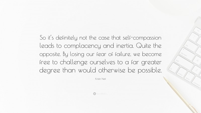 Kristin Neff Quote: “So it’s definitely not the case that self-compassion leads to complacency and inertia. Quite the opposite. By losing our fear of failure, we become free to challenge ourselves to a far greater degree than would otherwise be possible.”