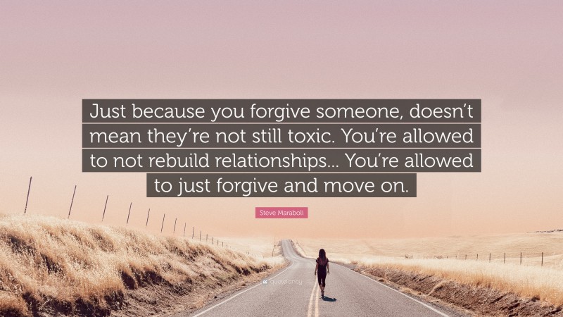 Steve Maraboli Quote: “Just because you forgive someone, doesn’t mean they’re not still toxic. You’re allowed to not rebuild relationships... You’re allowed to just forgive and move on.”