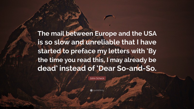 John Scheck Quote: “The mail between Europe and the USA is so slow and unreliable that I have started to preface my letters with ‘By the time you read this, I may already be dead’ instead of ‘Dear So-and-So.”