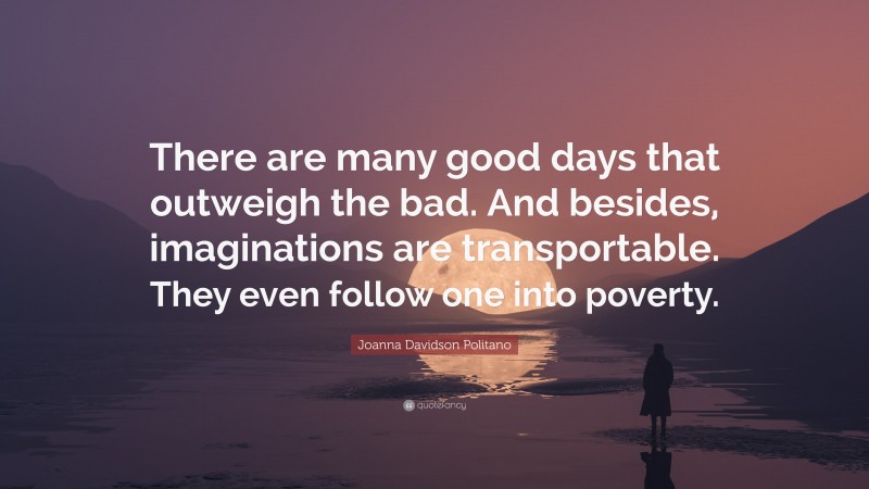 Joanna Davidson Politano Quote: “There are many good days that outweigh the bad. And besides, imaginations are transportable. They even follow one into poverty.”