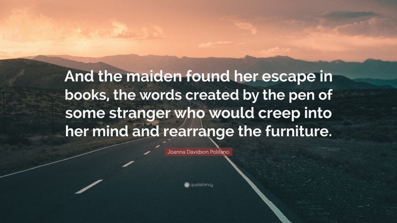 Joanna Davidson Politano Quote: “And the maiden found her escape in books, the words created by the pen of some stranger who would creep into her mind and rearrange the furniture.”