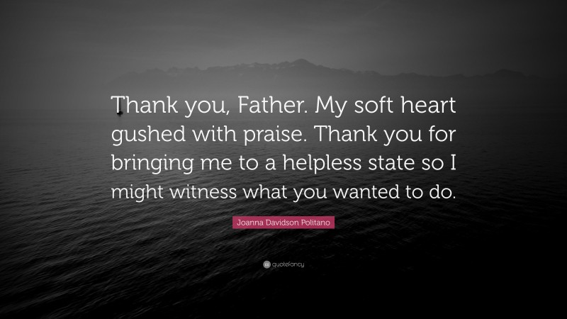 Joanna Davidson Politano Quote: “Thank you, Father. My soft heart gushed with praise. Thank you for bringing me to a helpless state so I might witness what you wanted to do.”