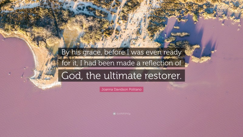 Joanna Davidson Politano Quote: “By his grace, before I was even ready for it, I had been made a reflection of God, the ultimate restorer.”