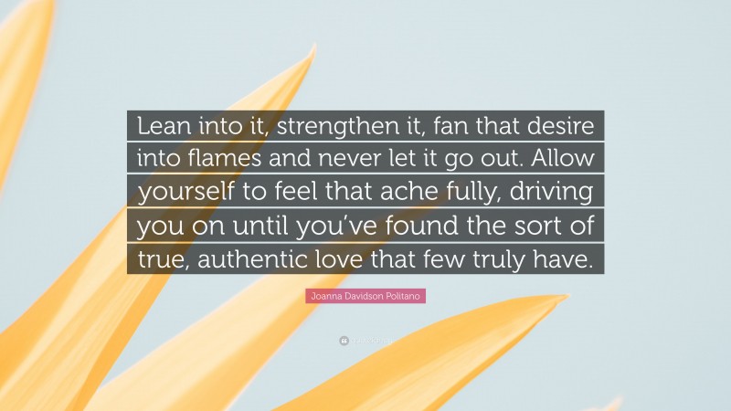 Joanna Davidson Politano Quote: “Lean into it, strengthen it, fan that desire into flames and never let it go out. Allow yourself to feel that ache fully, driving you on until you’ve found the sort of true, authentic love that few truly have.”