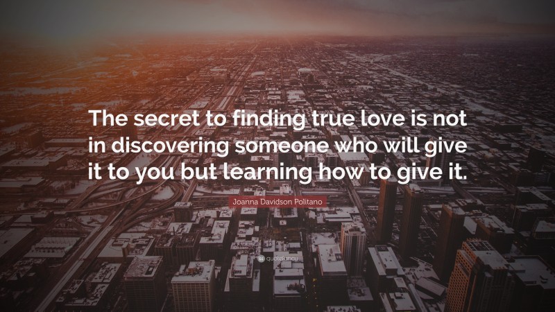 Joanna Davidson Politano Quote: “The secret to finding true love is not in discovering someone who will give it to you but learning how to give it.”
