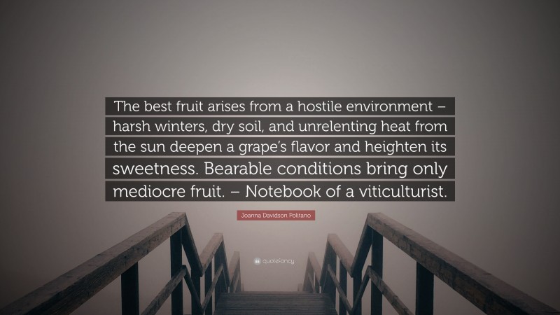 Joanna Davidson Politano Quote: “The best fruit arises from a hostile environment – harsh winters, dry soil, and unrelenting heat from the sun deepen a grape’s flavor and heighten its sweetness. Bearable conditions bring only mediocre fruit. – Notebook of a viticulturist.”