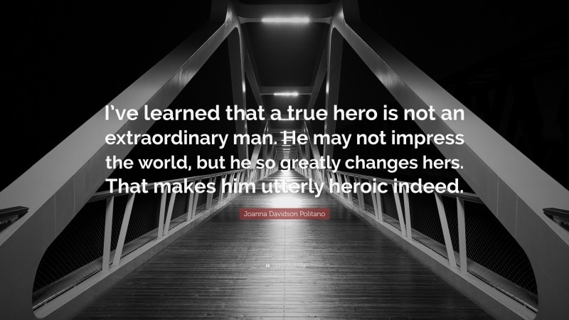 Joanna Davidson Politano Quote: “I’ve learned that a true hero is not an extraordinary man. He may not impress the world, but he so greatly changes hers. That makes him utterly heroic indeed.”
