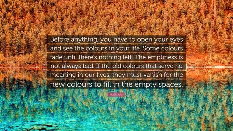 Norah Koch Quote: “Before anything, you have to open your eyes and see the colours in your life. Some colours fade until there’s nothing left. The emptiness is not always bad. If the old colours that serve no meaning in our lives, they must vanish for the new colours to fill in the empty spaces.”
