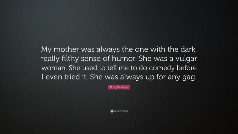 Doug Stanhope Quote: “My mother was always the one with the dark, really filthy sense of humor. She was a vulgar woman. She used to tell me to do comedy before I even tried it. She was always up for any gag.”