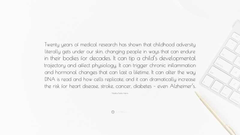 Nadine Burke Harris Quote: “Twenty years of medical research has shown that childhood adversity literally gets under our skin, changing people in ways that can endure in their bodies for decades. It can tip a child’s developmental trajectory and affect physiology. It can trigger chronic inflammation and hormonal changes that can last a lifetime. It can alter the way DNA is read and how cells replicate, and it can dramatically increase the risk for heart disease, stroke, cancer, diabetes – even Alzheimer’s.”