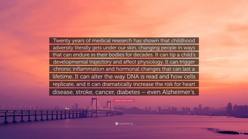 Nadine Burke Harris Quote: “Twenty years of medical research has shown that childhood adversity literally gets under our skin, changing people in ways that can endure in their bodies for decades. It can tip a child’s developmental trajectory and affect physiology. It can trigger chronic inflammation and hormonal changes that can last a lifetime. It can alter the way DNA is read and how cells replicate, and it can dramatically increase the risk for heart disease, stroke, cancer, diabetes – even Alzheimer’s.”