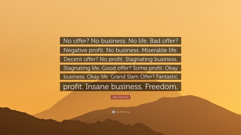 Alex Hormozi Quote: “No offer? No business. No life. Bad offer? Negative profit. No business. Miserable life. Decent offer? No profit. Stagnating business. Stagnating life. Good offer? Some profit. Okay business. Okay life. Grand Slam Offer? Fantastic profit. Insane business. Freedom.”