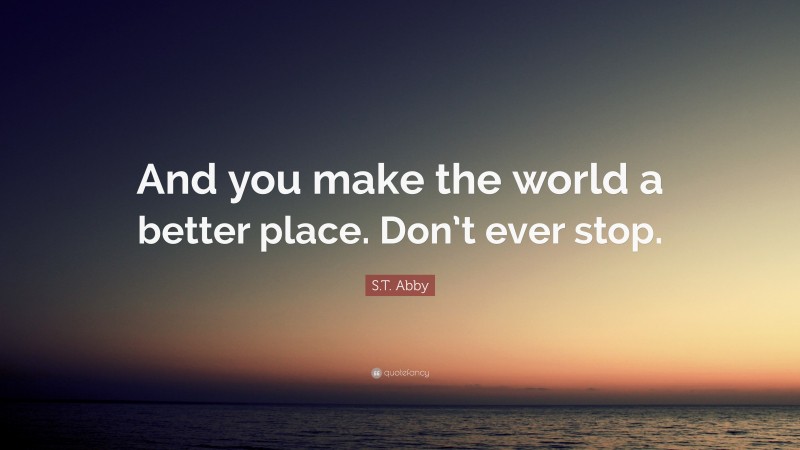 S.T. Abby Quote: “And you make the world a better place. Don’t ever stop.”