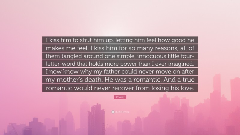 S.T. Abby Quote: “I kiss him to shut him up, letting him feel how good he makes me feel. I kiss him for so many reasons, all of them tangled around one simple, innocuous little four-letter-word that holds more power than I ever imagined. I now know why my father could never move on after my mother’s death. He was a romantic. And a true romantic would never recover from losing his love.”