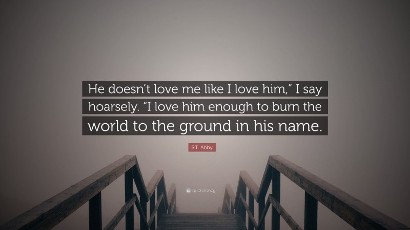 S.T. Abby Quote: “He doesn’t love me like I love him,” I say hoarsely. “I love him enough to burn the world to the ground in his name.”