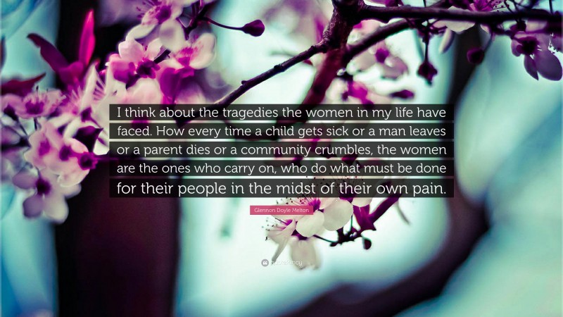 Glennon Doyle Melton Quote: “I think about the tragedies the women in my life have faced. How every time a child gets sick or a man leaves or a parent dies or a community crumbles, the women are the ones who carry on, who do what must be done for their people in the midst of their own pain.”