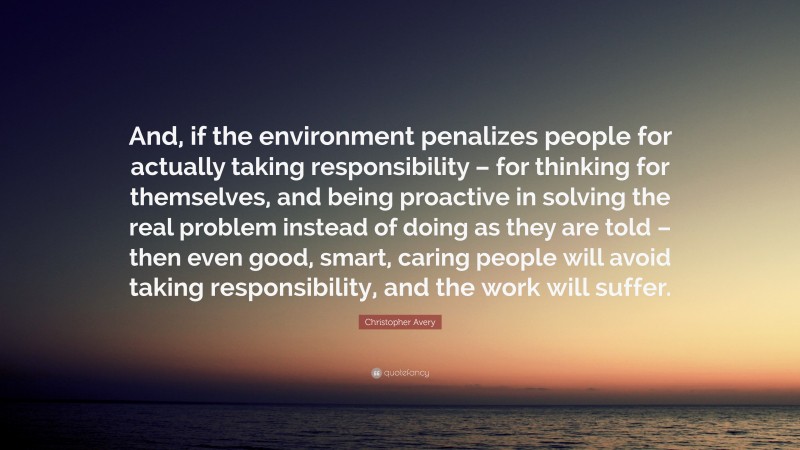 Christopher Avery Quote: “And, if the environment penalizes people for actually taking responsibility – for thinking for themselves, and being proactive in solving the real problem instead of doing as they are told – then even good, smart, caring people will avoid taking responsibility, and the work will suffer.”