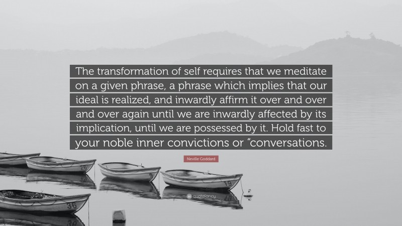 Neville Goddard Quote: “The transformation of self requires that we meditate on a given phrase, a phrase which implies that our ideal is realized, and inwardly affirm it over and over and over again until we are inwardly affected by its implication, until we are possessed by it. Hold fast to your noble inner convictions or “conversations.”