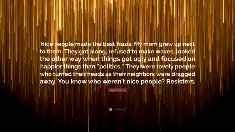 Naomi Shulman Quote: “Nice people made the best Nazis. My mom grew up next to them. They got along, refused to make waves, looked the other way when things got ugly and focused on happier things than “politics.” They were lovely people who turned their heads as their neighbors were dragged away. You know who weren’t nice people? Resisters.”