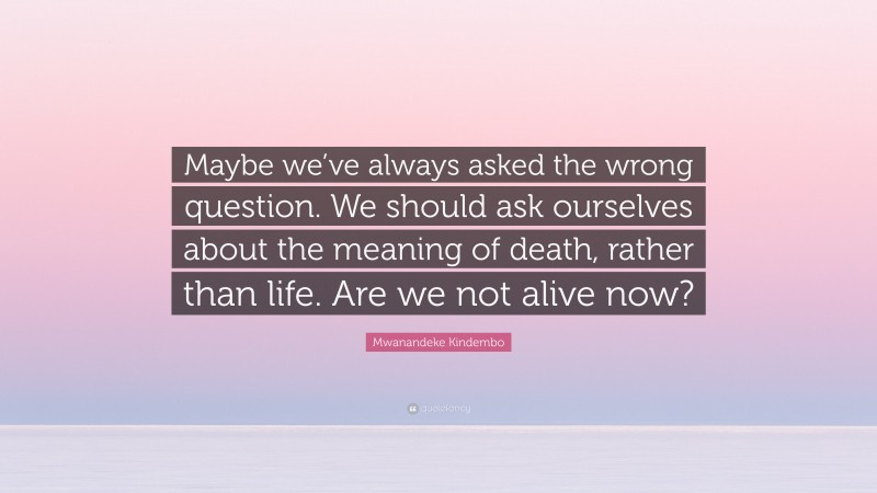 Mwanandeke Kindembo Quote: “Maybe we’ve always asked the wrong question. We should ask ourselves about the meaning of death, rather than life. Are we not alive now?”