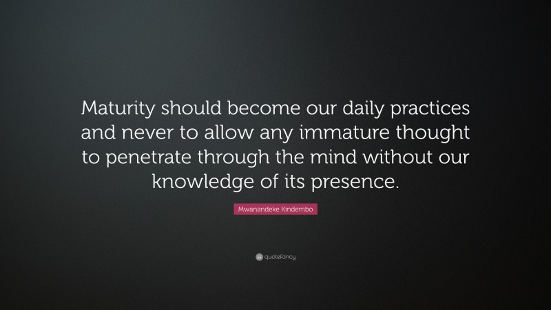 Mwanandeke Kindembo Quote: “Maturity should become our daily practices and never to allow any immature thought to penetrate through the mind without our knowledge of its presence.”