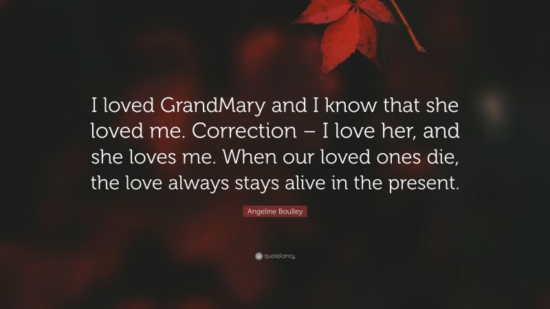 Angeline Boulley Quote: “I loved GrandMary and I know that she loved me. Correction – I love her, and she loves me. When our loved ones die, the love always stays alive in the present.”