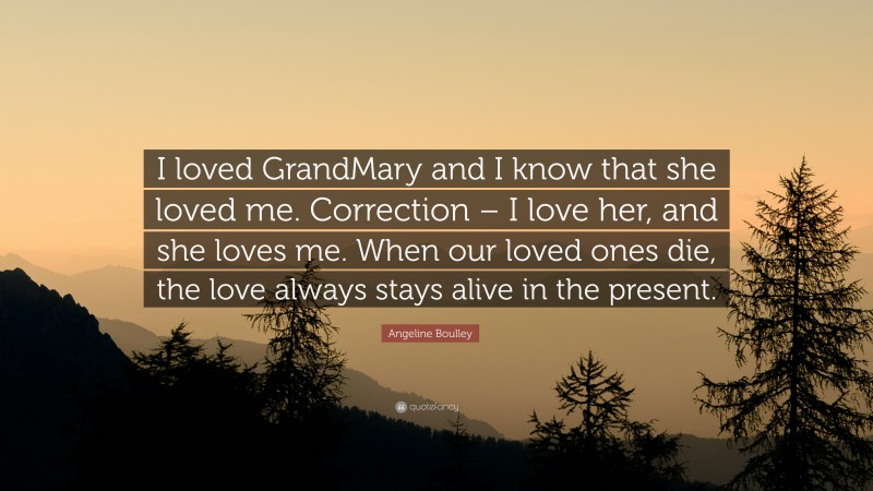 Angeline Boulley Quote: “I loved GrandMary and I know that she loved me. Correction – I love her, and she loves me. When our loved ones die, the love always stays alive in the present.”