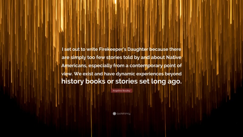 Angeline Boulley Quote: “I set out to write Firekeeper’s Daughter because there are simply too few stories told by and about Native Americans, especially from a contemporary point of view. We exist and have dynamic experiences beyond history books or stories set long ago.”