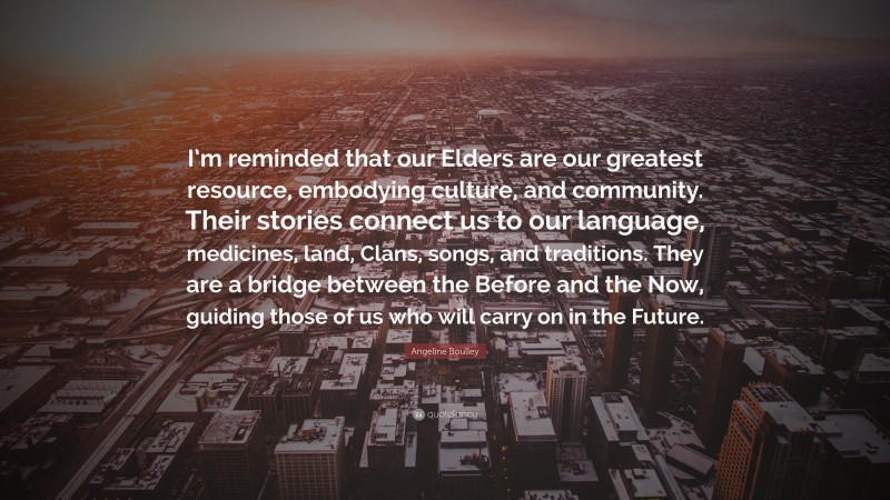 Angeline Boulley Quote: “I’m reminded that our Elders are our greatest resource, embodying culture, and community. Their stories connect us to our language, medicines, land, Clans, songs, and traditions. They are a bridge between the Before and the Now, guiding those of us who will carry on in the Future.”