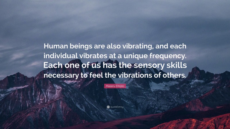 Masaru Emoto Quote: “Human beings are also vibrating, and each individual vibrates at a unique frequency. Each one of us has the sensory skills necessary to feel the vibrations of others.”