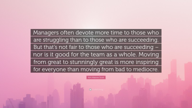 Kim Malone Scott Quote: “Managers often devote more time to those who are struggling than to those who are succeeding. But that’s not fair to those who are succeeding – nor is it good for the team as a whole. Moving from great to stunningly great is more inspiring for everyone than moving from bad to mediocre.”