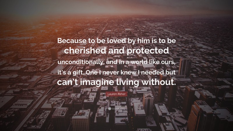 Lauren Asher Quote: “Because to be loved by him is to be cherished and protected unconditionally, and in a world like ours, it’s a gift. One I never knew I needed but can’t imagine living without.”