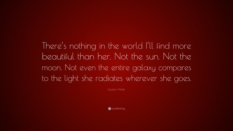 Lauren Asher Quote: “There’s nothing in the world I’ll find more beautiful than her. Not the sun. Not the moon. Not even the entire galaxy compares to the light she radiates wherever she goes.”