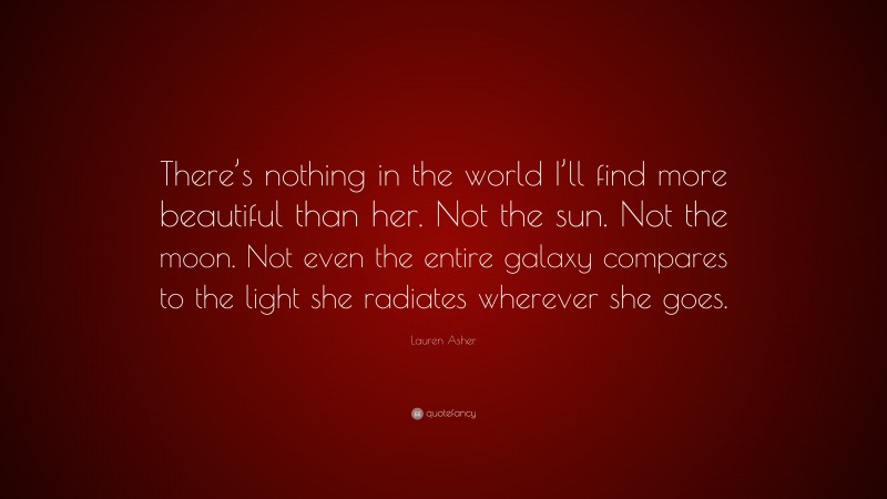 Lauren Asher Quote: “There’s nothing in the world I’ll find more beautiful than her. Not the sun. Not the moon. Not even the entire galaxy compares to the light she radiates wherever she goes.”