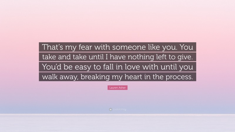 Lauren Asher Quote: “That’s my fear with someone like you. You take and take until I have nothing left to give. You’d be easy to fall in love with until you walk away, breaking my heart in the process.”