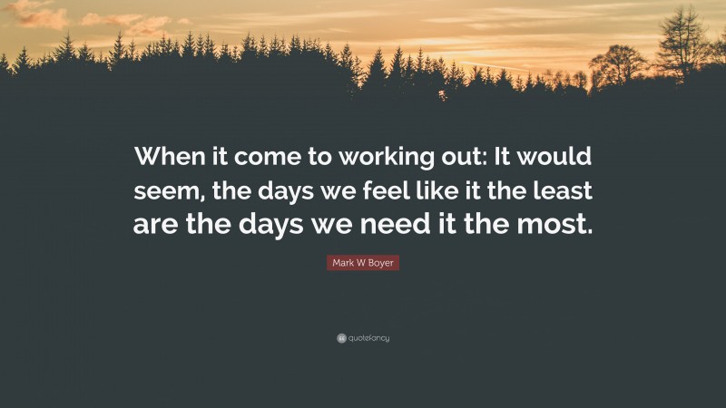 Mark W Boyer Quote: “When it come to working out: It would seem, the days we feel like it the least are the days we need it the most.”