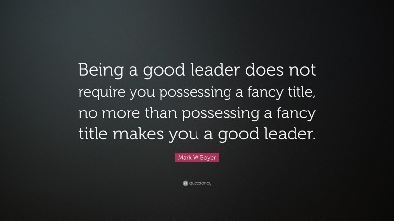 Mark W Boyer Quote: “Being a good leader does not require you possessing a fancy title, no more than possessing a fancy title makes you a good leader.”
