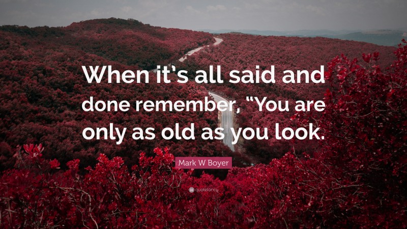 Mark W Boyer Quote: “When it’s all said and done remember, “You are only as old as you look.”