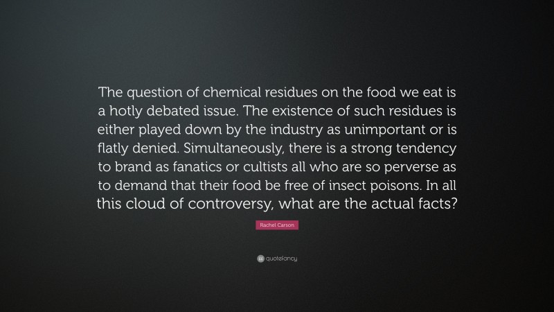 Rachel Carson Quote: “The question of chemical residues on the food we eat is a hotly debated issue. The existence of such residues is either played down by the industry as unimportant or is flatly denied. Simultaneously, there is a strong tendency to brand as fanatics or cultists all who are so perverse as to demand that their food be free of insect poisons. In all this cloud of controversy, what are the actual facts?”