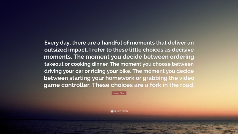 James Clear Quote: “Every day, there are a handful of moments that deliver an outsized impact. I refer to these little choices as decisive moments. The moment you decide between ordering takeout or cooking dinner. The moment you choose between driving your car or riding your bike. The moment you decide between starting your homework or grabbing the video game controller. These choices are a fork in the road.”