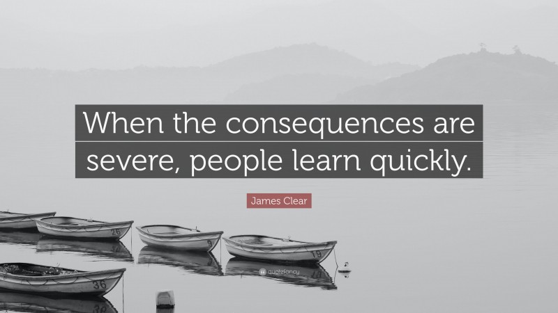 James Clear Quote: “When the consequences are severe, people learn quickly.”