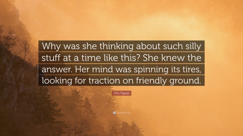 Tim Tigner Quote: “Why was she thinking about such silly stuff at a time like this? She knew the answer. Her mind was spinning its tires, looking for traction on friendly ground.”