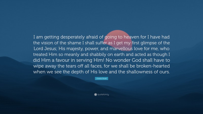 Charles Studd Quote: “I am getting desperately afraid of going to heaven for I have had the vision of the shame I shall suffer as I get my first glimpse of the Lord Jesus; His majesty, power, and marvellous love for me, who treated Him so meanly and shabbily on earth and acted as though I did Him a favour in serving Him! No wonder God shall have to wipe away the tears off all faces, for we shall be broken-hearted when we see the depth of His love and the shallowness of ours.”