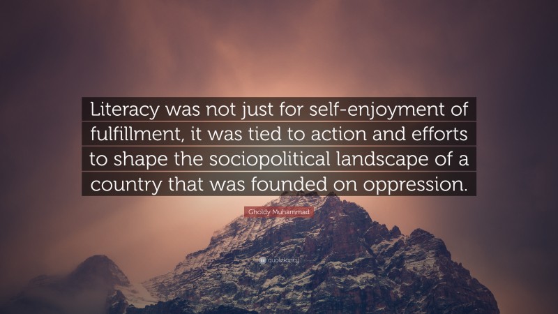 Gholdy Muhammad Quote: “Literacy was not just for self-enjoyment of fulfillment, it was tied to action and efforts to shape the sociopolitical landscape of a country that was founded on oppression.”