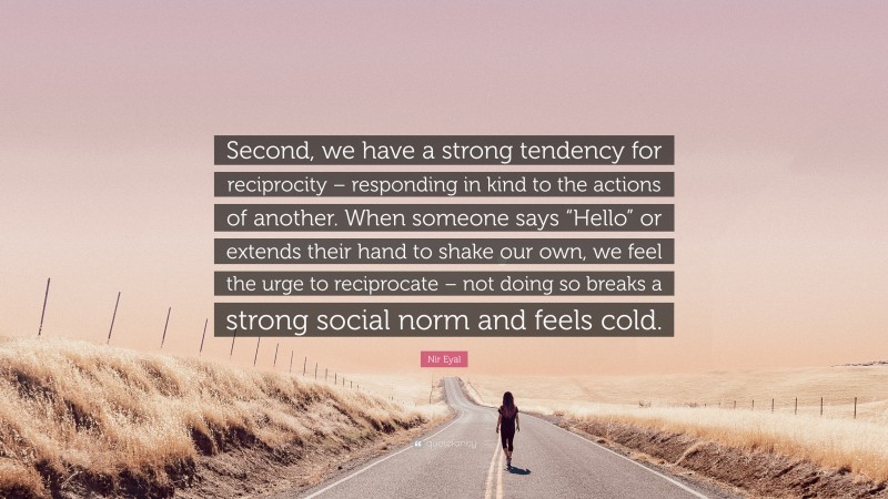 Nir Eyal Quote: “Second, we have a strong tendency for reciprocity – responding in kind to the actions of another. When someone says “Hello” or extends their hand to shake our own, we feel the urge to reciprocate – not doing so breaks a strong social norm and feels cold.”