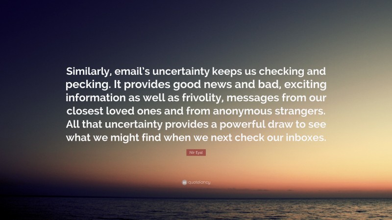 Nir Eyal Quote: “Similarly, email’s uncertainty keeps us checking and pecking. It provides good news and bad, exciting information as well as frivolity, messages from our closest loved ones and from anonymous strangers. All that uncertainty provides a powerful draw to see what we might find when we next check our inboxes.”