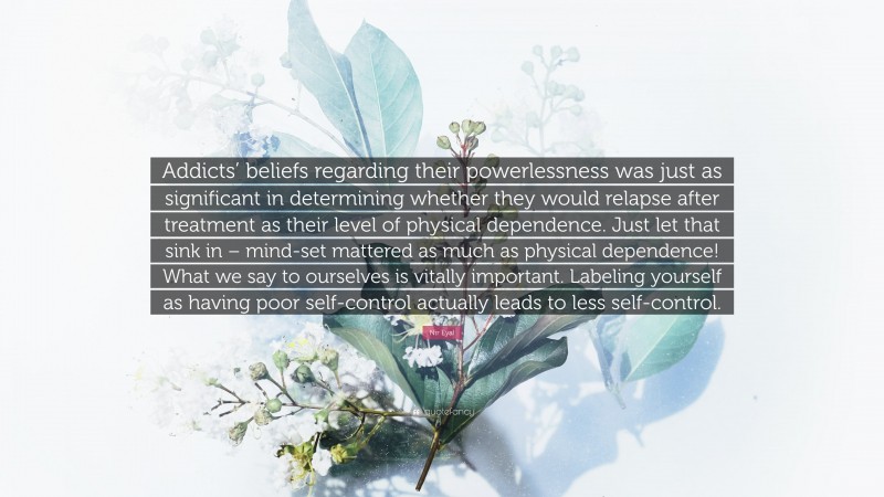 Nir Eyal Quote: “Addicts’ beliefs regarding their powerlessness was just as significant in determining whether they would relapse after treatment as their level of physical dependence. Just let that sink in – mind-set mattered as much as physical dependence! What we say to ourselves is vitally important. Labeling yourself as having poor self-control actually leads to less self-control.”