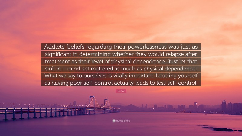 Nir Eyal Quote: “Addicts’ beliefs regarding their powerlessness was just as significant in determining whether they would relapse after treatment as their level of physical dependence. Just let that sink in – mind-set mattered as much as physical dependence! What we say to ourselves is vitally important. Labeling yourself as having poor self-control actually leads to less self-control.”
