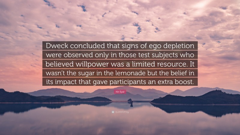 Nir Eyal Quote: “Dweck concluded that signs of ego depletion were observed only in those test subjects who believed willpower was a limited resource. It wasn’t the sugar in the lemonade but the belief in its impact that gave participants an extra boost.”